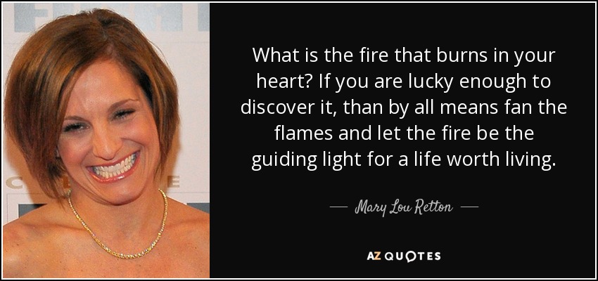 What is the fire that burns in your heart? If you are lucky enough to discover it, than by all means fan the flames and let the fire be the guiding light for a life worth living. - Mary Lou Retton