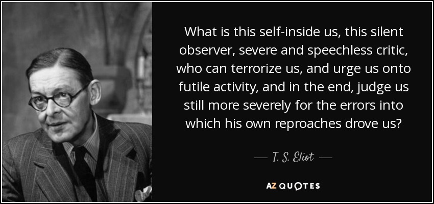 What is this self-inside us, this silent observer, severe and speechless critic, who can terrorize us, and urge us onto futile activity, and in the end, judge us still more severely for the errors into which his own reproaches drove us? - T. S. Eliot