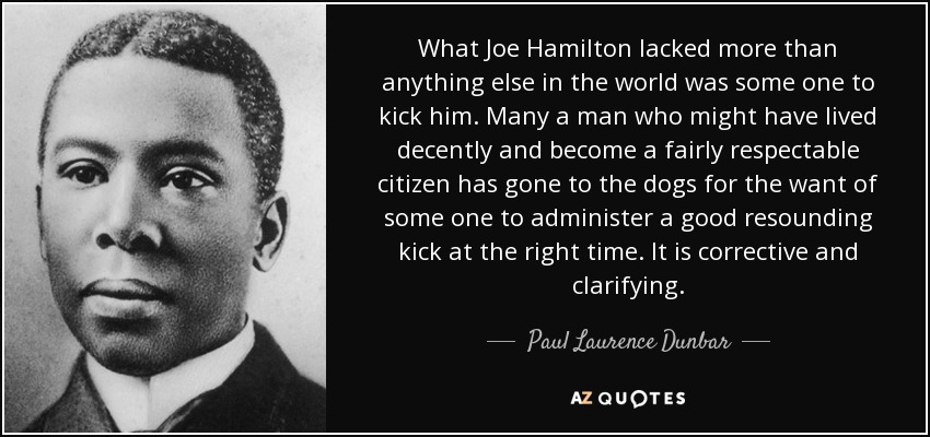 What Joe Hamilton lacked more than anything else in the world was some one to kick him. Many a man who might have lived decently and become a fairly respectable citizen has gone to the dogs for the want of some one to administer a good resounding kick at the right time. It is corrective and clarifying. - Paul Laurence Dunbar