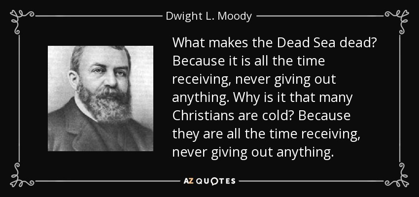 What makes the Dead Sea dead? Because it is all the time receiving, never giving out anything. Why is it that many Christians are cold? Because they are all the time receiving, never giving out anything. - Dwight L. Moody