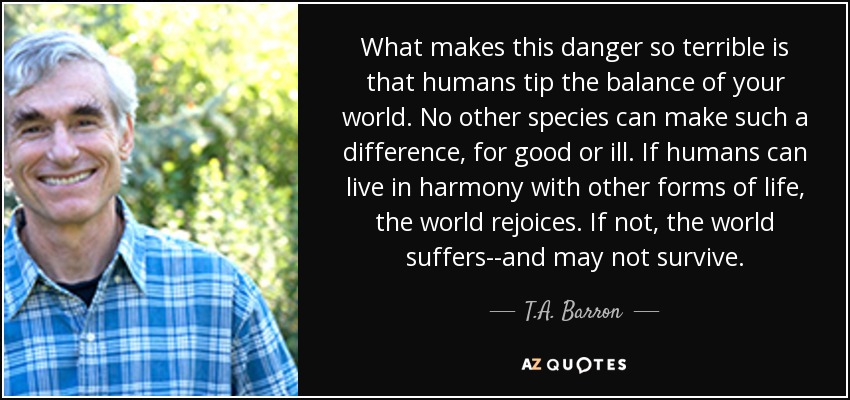 What makes this danger so terrible is that humans tip the balance of your world. No other species can make such a difference, for good or ill. If humans can live in harmony with other forms of life, the world rejoices. If not, the world suffers--and may not survive. - T.A. Barron