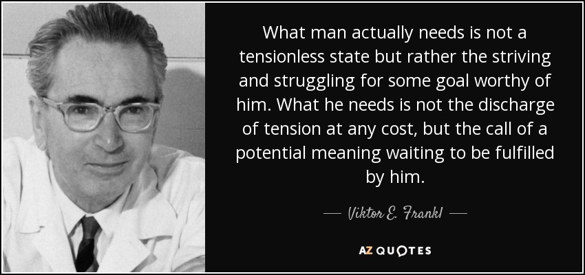What man actually needs is not a tensionless state but rather the striving and struggling for some goal worthy of him. What he needs is not the discharge of tension at any cost, but the call of a potential meaning waiting to be fulfilled by him. - Viktor E. Frankl