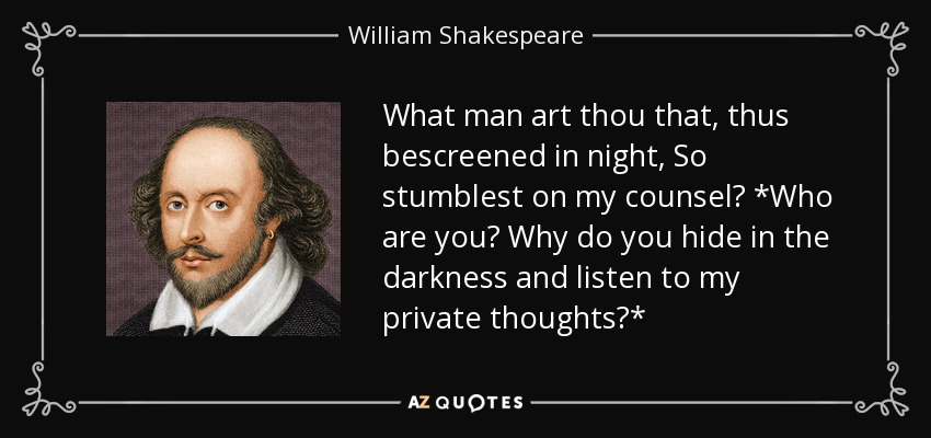 What man art thou that, thus bescreened in night, So stumblest on my counsel? *Who are you? Why do you hide in the darkness and listen to my private thoughts?* - William Shakespeare