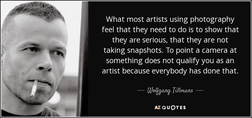 What most artists using photography feel that they need to do is to show that they are serious, that they are not taking snapshots. To point a camera at something does not qualify you as an artist because everybody has done that. - Wolfgang Tillmans