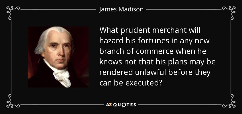 What prudent merchant will hazard his fortunes in any new branch of commerce when he knows not that his plans may be rendered unlawful before they can be executed? - James Madison