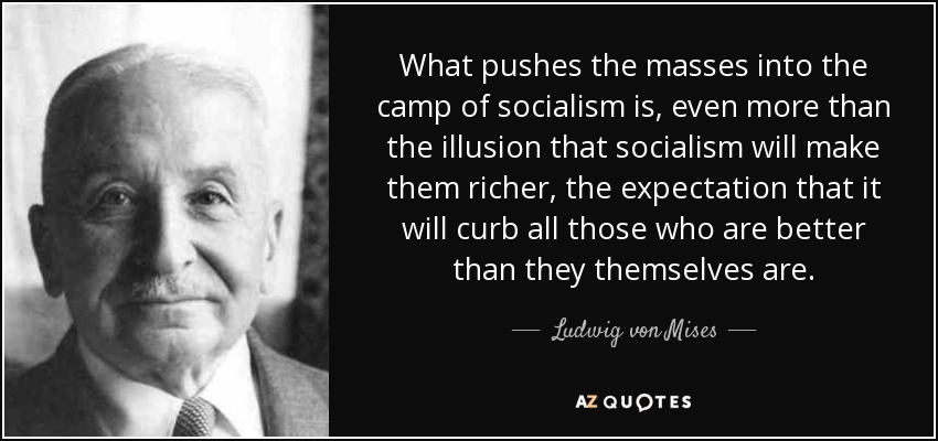 What pushes the masses into the camp of socialism is, even more than the illusion that socialism will make them richer, the expectation that it will curb all those who are better than they themselves are. - Ludwig von Mises