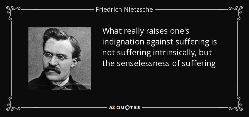 What really raises one's indignation against suffering is not suffering intrinsically, but the senselessness of suffering - Friedrich Nietzsche