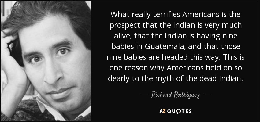 What really terrifies Americans is the prospect that the Indian is very much alive, that the Indian is having nine babies in Guatemala, and that those nine babies are headed this way. This is one reason why Americans hold on so dearly to the myth of the dead Indian. - Richard Rodriguez