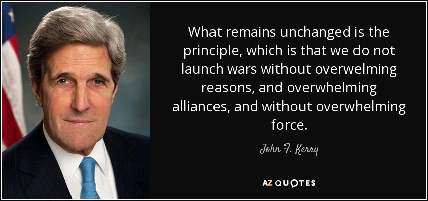 What remains unchanged is the principle, which is that we do not launch wars without overwelming reasons, and overwhelming alliances, and without overwhelming force. - John F. Kerry
