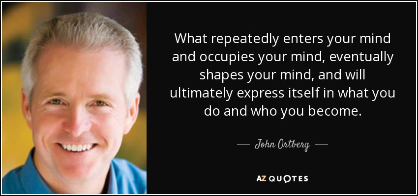 What repeatedly enters your mind and occupies your mind, eventually shapes your mind, and will ultimately express itself in what you do and who you become. - John Ortberg