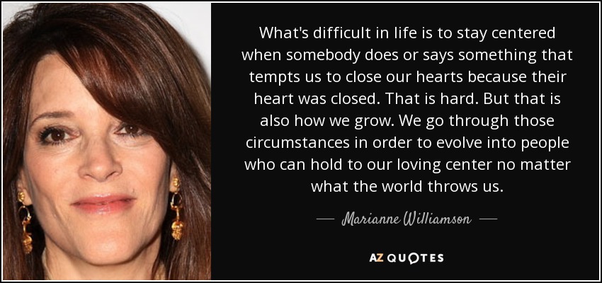 What's difficult in life is to stay centered when somebody does or says something that tempts us to close our hearts because their heart was closed. That is hard. But that is also how we grow. We go through those circumstances in order to evolve into people who can hold to our loving center no matter what the world throws us. - Marianne Williamson