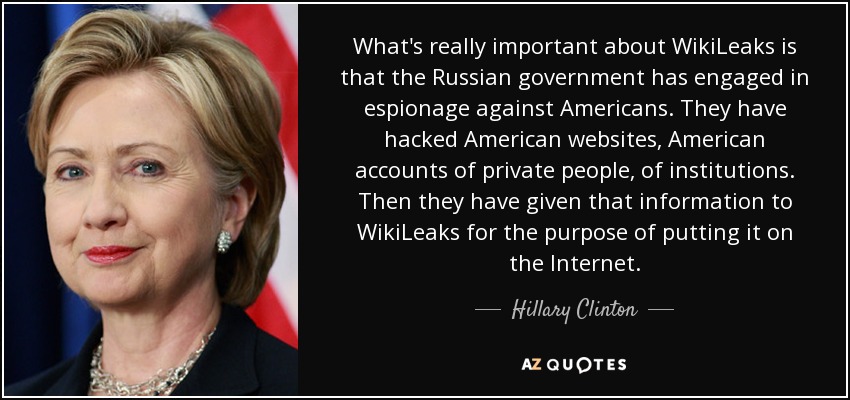 What's really important about WikiLeaks is that the Russian government has engaged in espionage against Americans. They have hacked American websites, American accounts of private people, of institutions. Then they have given that information to WikiLeaks for the purpose of putting it on the Internet. - Hillary Clinton