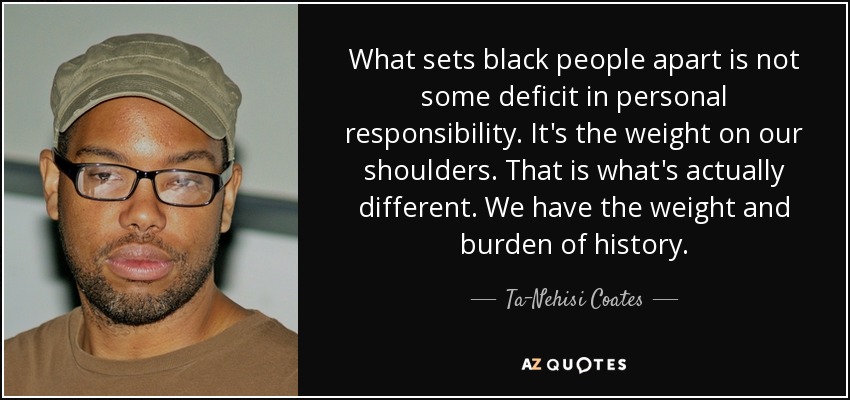 What sets black people apart is not some deficit in personal responsibility. It's the weight on our shoulders. That is what's actually different. We have the weight and burden of history. - Ta-Nehisi Coates