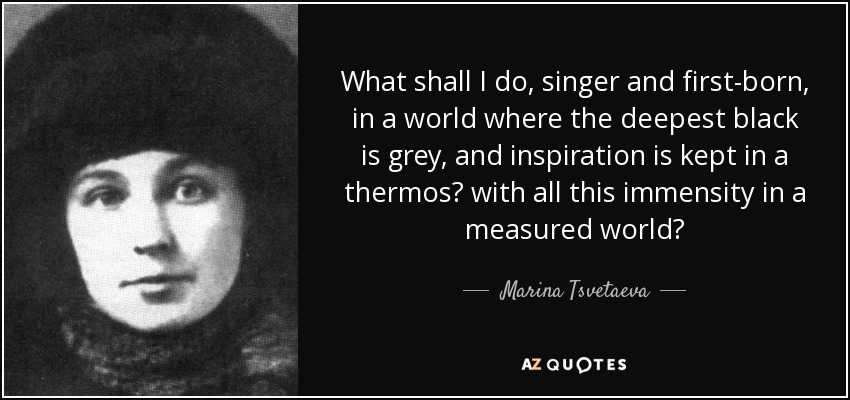 What shall I do, singer and first-born, in a world where the deepest black is grey, and inspiration is kept in a thermos? with all this immensity in a measured world? - Marina Tsvetaeva