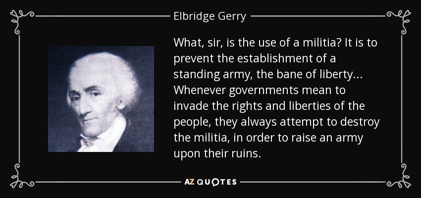 What, sir, is the use of a militia? It is to prevent the establishment of a standing army, the bane of liberty ... Whenever governments mean to invade the rights and liberties of the people, they always attempt to destroy the militia, in order to raise an army upon their ruins. - Elbridge Gerry