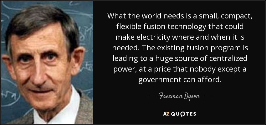 What the world needs is a small, compact, flexible fusion technology that could make electricity where and when it is needed. The existing fusion program is leading to a huge source of centralized power, at a price that nobody except a government can afford. - Freeman Dyson