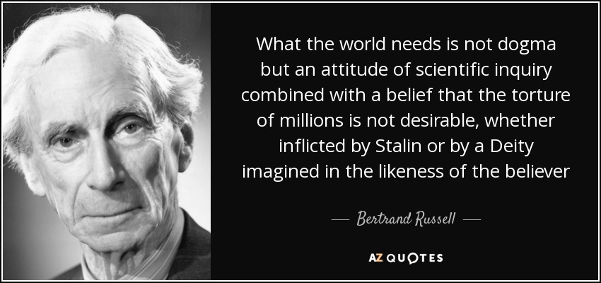What the world needs is not dogma but an attitude of scientific inquiry combined with a belief that the torture of millions is not desirable, whether inflicted by Stalin or by a Deity imagined in the likeness of the believer - Bertrand Russell