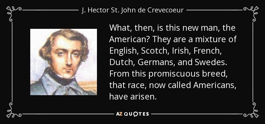 What, then, is this new man, the American? They are a mixture of English, Scotch, Irish, French, Dutch, Germans, and Swedes. From this promiscuous breed, that race, now called Americans, have arisen. - J. Hector St. John de Crevecoeur