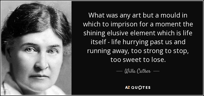 What was any art but a mould in which to imprison for a moment the shining elusive element which is life itself - life hurrying past us and running away, too strong to stop, too sweet to lose. - Willa Cather