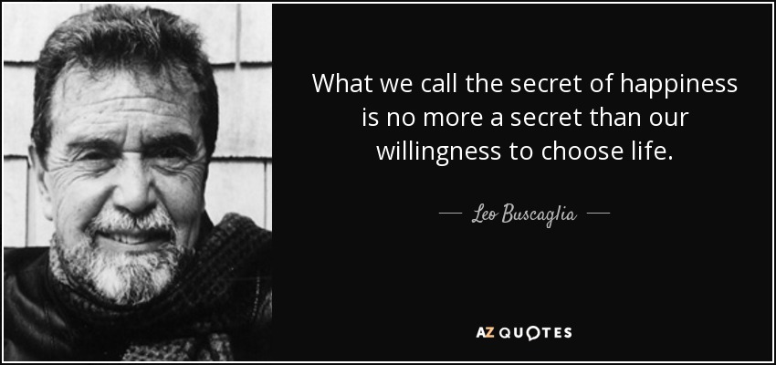 What we call the secret of happiness is no more a secret than our willingness to choose life. - Leo Buscaglia