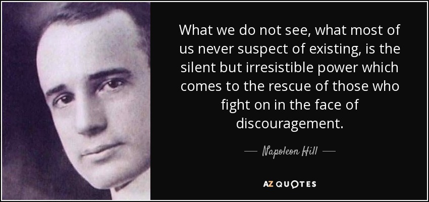 What we do not see, what most of us never suspect of existing, is the silent but irresistible power which comes to the rescue of those who fight on in the face of discouragement. - Napoleon Hill