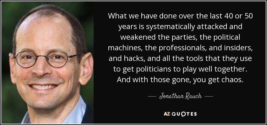 What we have done over the last 40 or 50 years is systematically attacked and weakened the parties, the political machines, the professionals, and insiders, and hacks, and all the tools that they use to get politicians to play well together. And with those gone, you get chaos. - Jonathan Rauch
