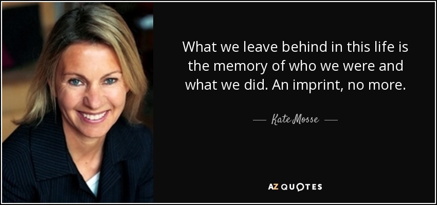 What we leave behind in this life is the memory of who we were and what we did. An imprint, no more. - Kate Mosse
