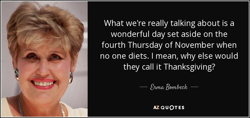 What we're really talking about is a wonderful day set aside on the fourth Thursday of November when no one diets. I mean, why else would they call it Thanksgiving? - Erma Bombeck