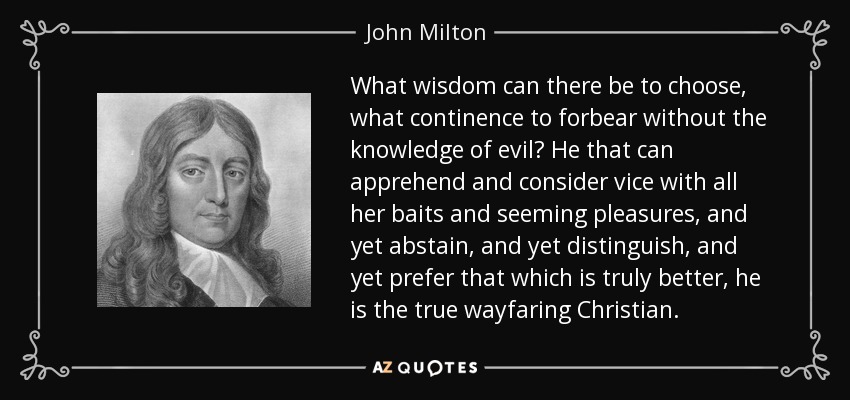 What wisdom can there be to choose, what continence to forbear without the knowledge of evil? He that can apprehend and consider vice with all her baits and seeming pleasures, and yet abstain, and yet distinguish, and yet prefer that which is truly better, he is the true wayfaring Christian. - John Milton