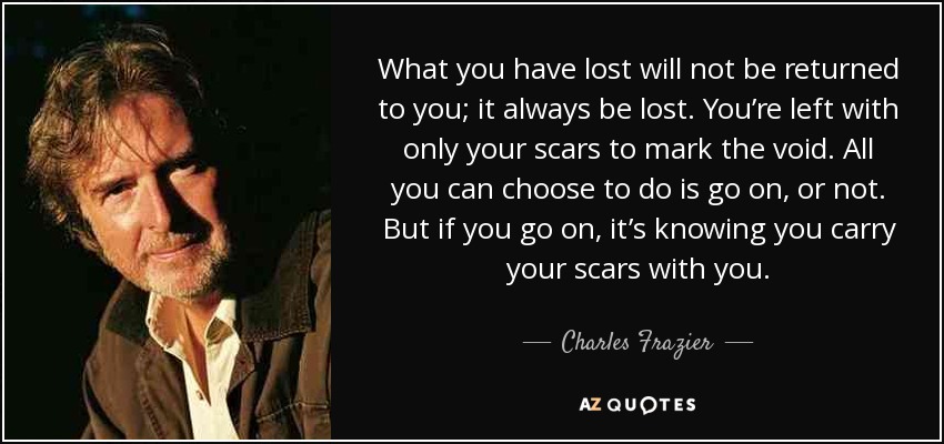 What you have lost will not be returned to you; it always be lost. You’re left with only your scars to mark the void. All you can choose to do is go on, or not. But if you go on, it’s knowing you carry your scars with you. - Charles Frazier