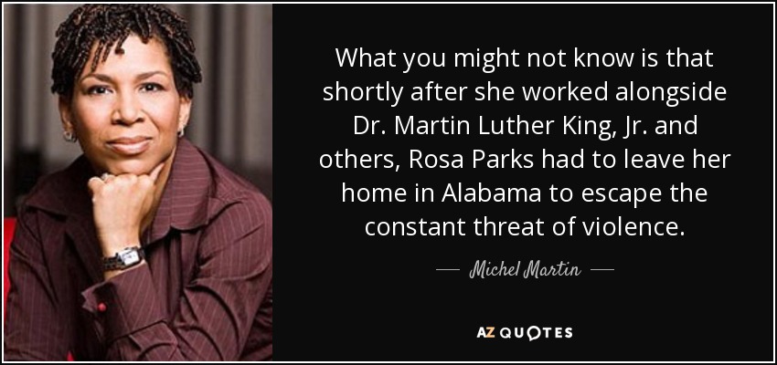 What you might not know is that shortly after she worked alongside Dr. Martin Luther King, Jr. and others, Rosa Parks had to leave her home in Alabama to escape the constant threat of violence. - Michel 