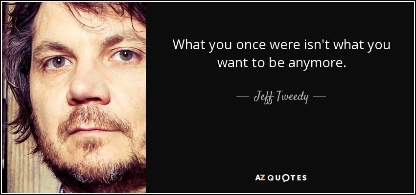 What you once were isn't what you want to be anymore. - Jeff Tweedy