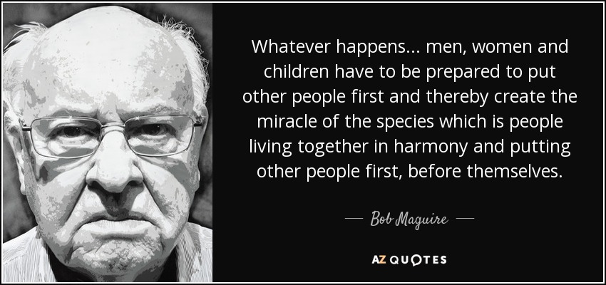 Whatever happens... men, women and children have to be prepared to put other people first and thereby create the miracle of the species which is people living together in harmony and putting other people first, before themselves. - Bob Maguire