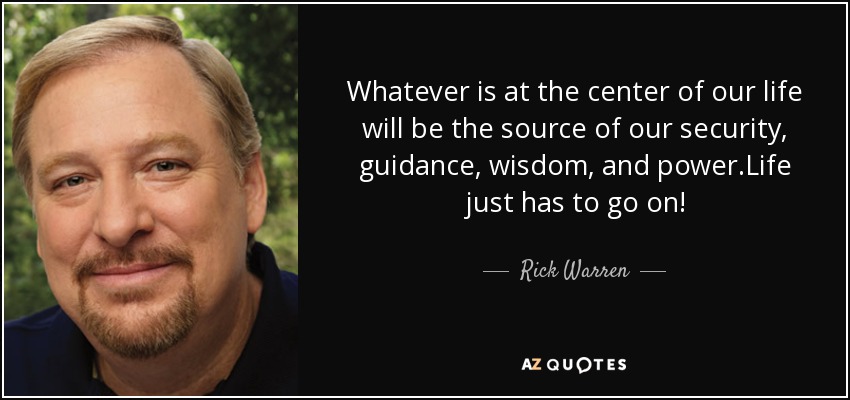 Whatever is at the center of our life will be the source of our security, guidance, wisdom, and power.Life just has to go on! - Rick Warren