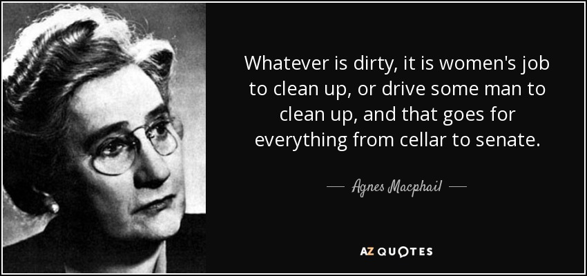 Whatever is dirty, it is women's job to clean up, or drive some man to clean up, and that goes for everything from cellar to senate. - Agnes Macphail