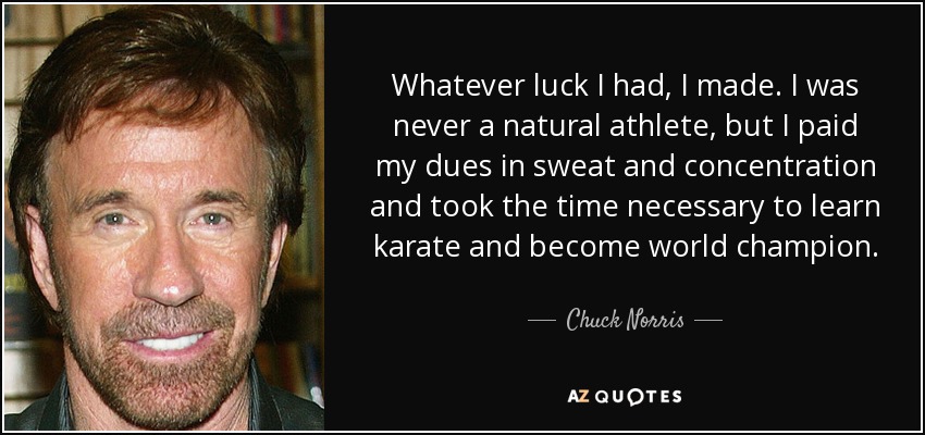La suerte que tuve, la hice. Nunca fui un atleta nato, pero pagué mis deudas con sudor y concentración y me tomé el tiempo necesario para aprender kárate y convertirme en campeón del mundo. - Chuck Norris