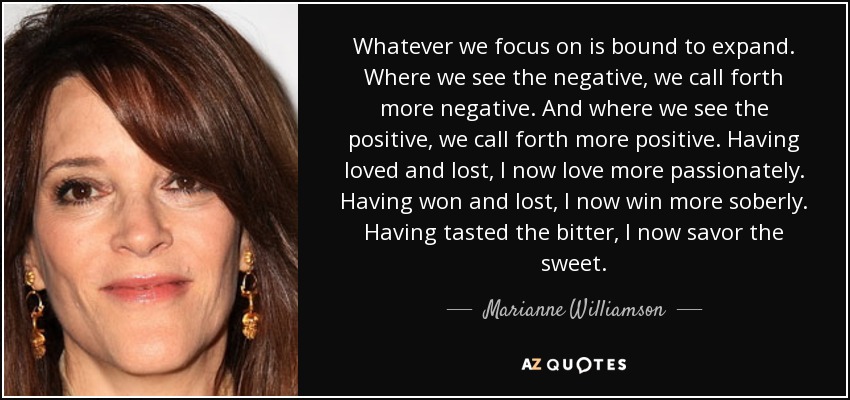 Whatever we focus on is bound to expand. Where we see the negative, we call forth more negative. And where we see the positive, we call forth more positive. Having loved and lost, I now love more passionately. Having won and lost, I now win more soberly. Having tasted the bitter, I now savor the sweet. - Marianne Williamson