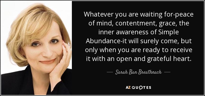 Whatever you are waiting for-peace of mind, contentment, grace, the inner awareness of Simple Abundance-it will surely come, but only when you are ready to receive it with an open and grateful heart. - Sarah Ban Breathnach