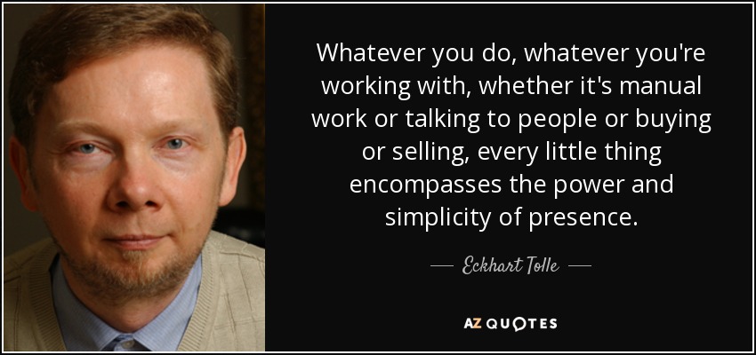 Whatever you do, whatever you're working with, whether it's manual work or talking to people or buying or selling, every little thing encompasses the power and simplicity of presence. - Eckhart Tolle