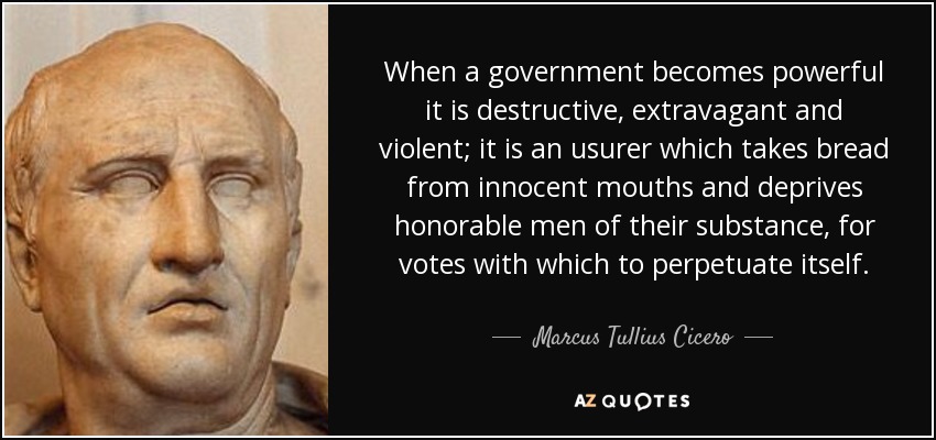 When a government becomes powerful it is destructive, extravagant and violent; it is an usurer which takes bread from innocent mouths and deprives honorable men of their substance, for votes with which to perpetuate itself. - Marcus Tullius Cicero