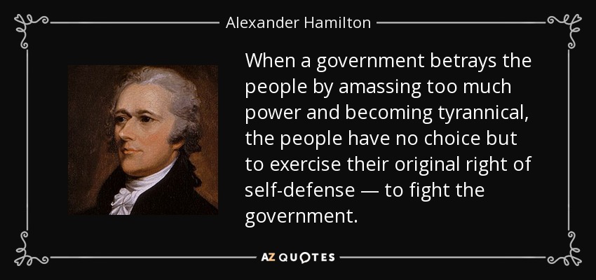 When a government betrays the people by amassing too much power and becoming tyrannical, the people have no choice but to exercise their original right of self-defense — to fight the government. - Alexander Hamilton