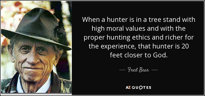 When a hunter is in a tree stand with high moral values and with the proper hunting ethics and richer for the experience, that hunter is 20 feet closer to God. - Fred Bear