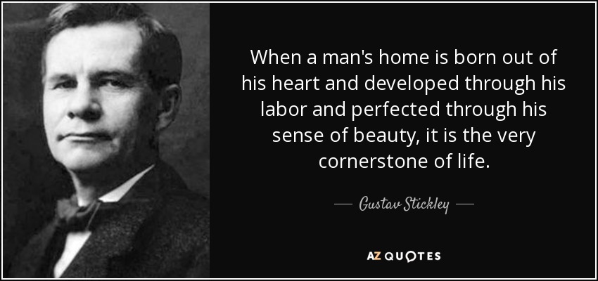 When a man's home is born out of his heart and developed through his labor and perfected through his sense of beauty, it is the very cornerstone of life. - Gustav Stickley