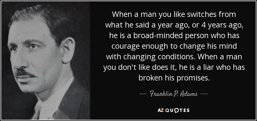 When a man you like switches from what he said a year ago, or 4 years ago, he is a broad-minded person who has courage enough to change his mind with changing conditions. When a man you don't like does it, he is a liar who has broken his promises. - Franklin P. Adams
