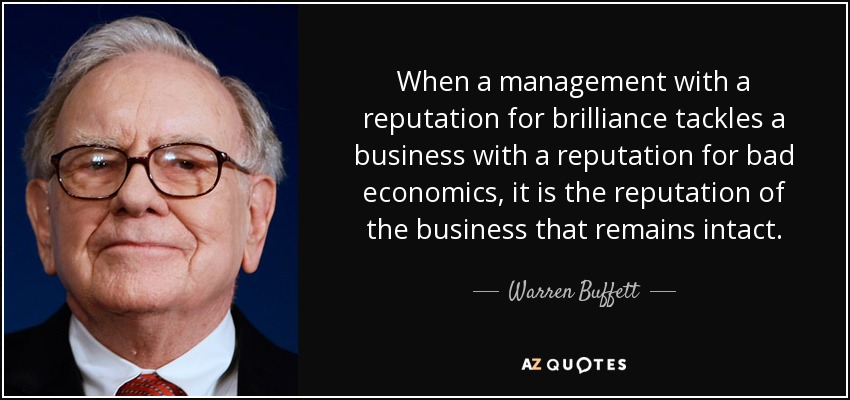 When a management with a reputation for brilliance tackles a business with a reputation for bad economics, it is the reputation of the business that remains intact. - Warren Buffett