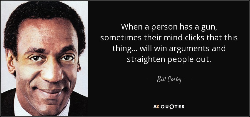 When a person has a gun, sometimes their mind clicks that this thing ... will win arguments and straighten people out. - Bill Cosby