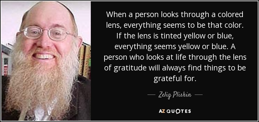 When a person looks through a colored lens, everything seems to be that color. If the lens is tinted yellow or blue, everything seems yellow or blue. A person who looks at life through the lens of gratitude will always find things to be grateful for. - Zelig Pliskin