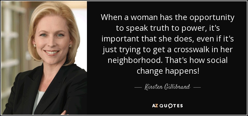 When a woman has the opportunity to speak truth to power, it's important that she does, even if it's just trying to get a crosswalk in her neighborhood. That's how social change happens! - Kirsten Gillibrand