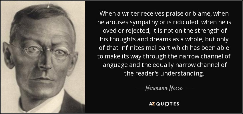 When a writer receives praise or blame, when he arouses sympathy or is ridiculed, when he is loved or rejected, it is not on the strength of his thoughts and dreams as a whole, but only of that infinitesimal part which has been able to make its way through the narrow channel of language and the equally narrow channel of the reader's understanding. - Hermann Hesse