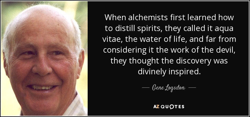 When alchemists first learned how to distill spirits, they called it aqua vitae, the water of life, and far from considering it the work of the devil, they thought the discovery was divinely inspired. - Gene Logsdon